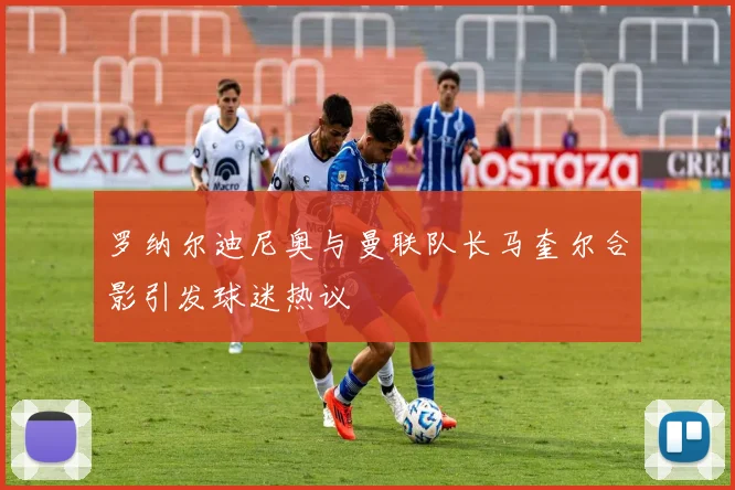 罗纳尔迪尼奥与曼联队长马奎尔合影引发球迷热议