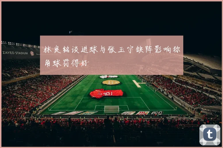 林良铭谈进球与张玉宁缺阵影响称角球罚得好