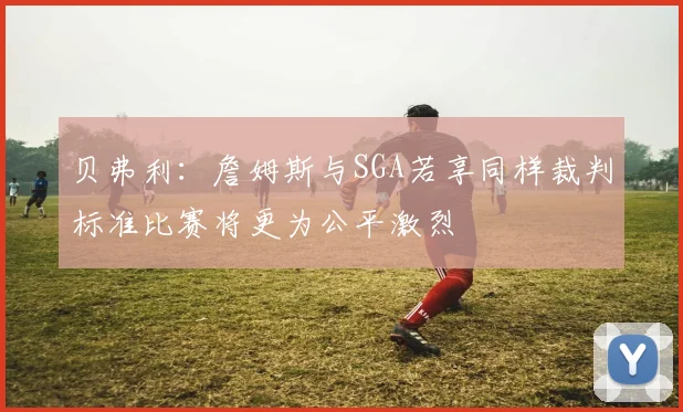 贝弗利：詹姆斯与SGA若享同样裁判标准比赛将更为公平激烈