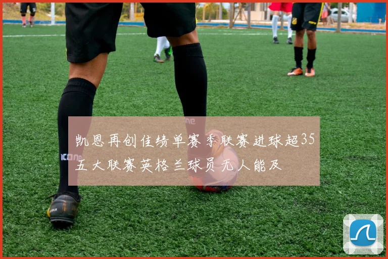 凯恩再创佳绩单赛季联赛进球超35五大联赛英格兰球员无人能及