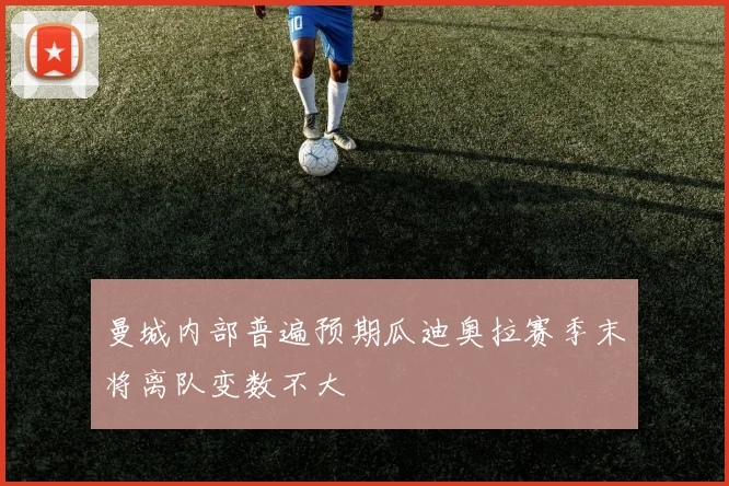 曼城内部普遍预期瓜迪奥拉赛季末将离队变数不大