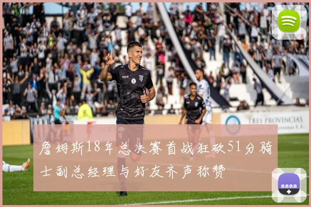 詹姆斯18年总决赛首战狂砍51分骑士副总经理与好友齐声称赞
