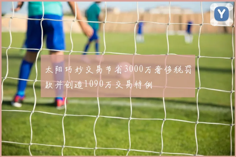 太阳巧妙交易节省3000万奢侈税罚款并创造1090万交易特例