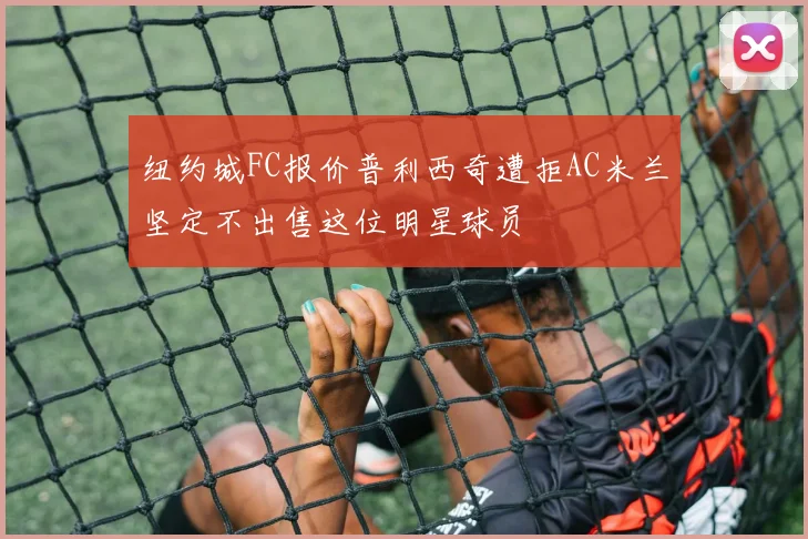 纽约城FC报价普利西奇遭拒AC米兰坚定不出售这位明星球员