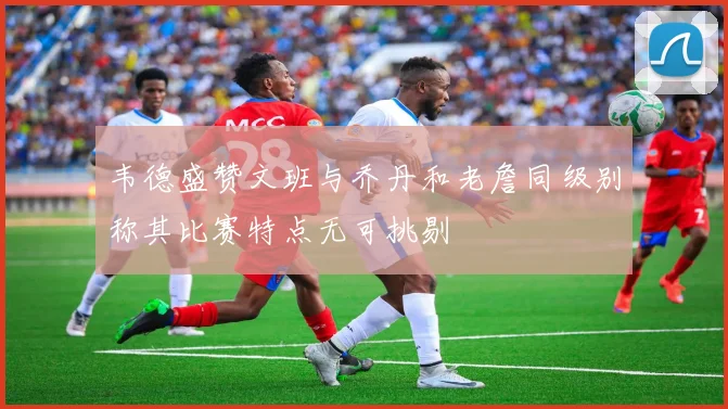 韦德盛赞文班与乔丹和老詹同级别称其比赛特点无可挑剔