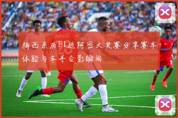梅西亲历F1迈阿密大奖赛分享赛车体验与车手合影瞬间