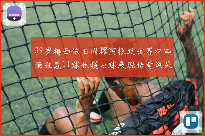 39岁梅西依旧闪耀阿根廷世界杯四场狂轰11球独揽七球展现传奇风采