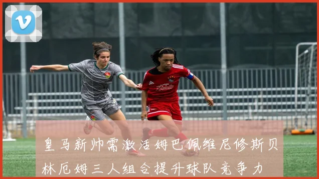 皇马新帅需激活姆巴佩维尼修斯贝林厄姆三人组合提升球队竞争力