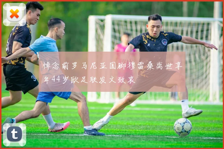 悼念前罗马尼亚国脚穆雷桑离世享年44岁欧足联发文致哀