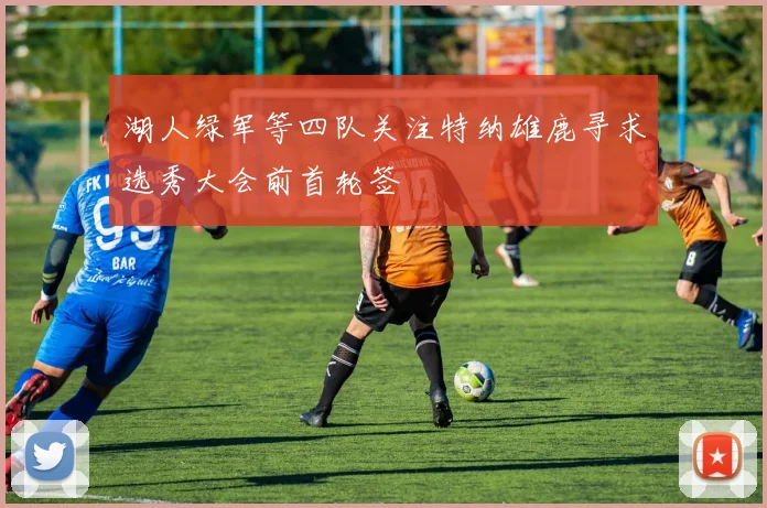 湖人绿军等四队关注特纳雄鹿寻求选秀大会前首轮签