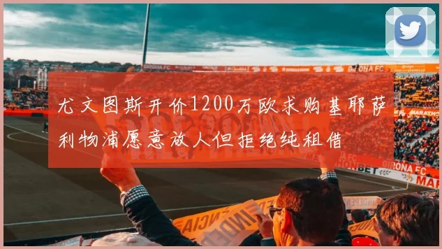 尤文图斯开价1200万欧求购基耶萨利物浦愿意放人但拒绝纯租借