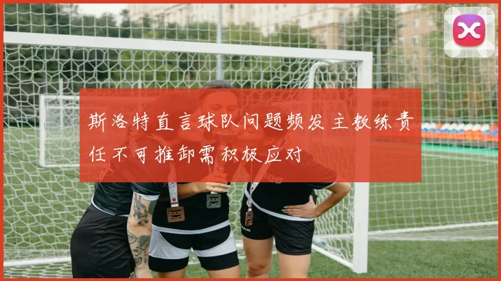 斯洛特直言球队问题频发主教练责任不可推卸需积极应对