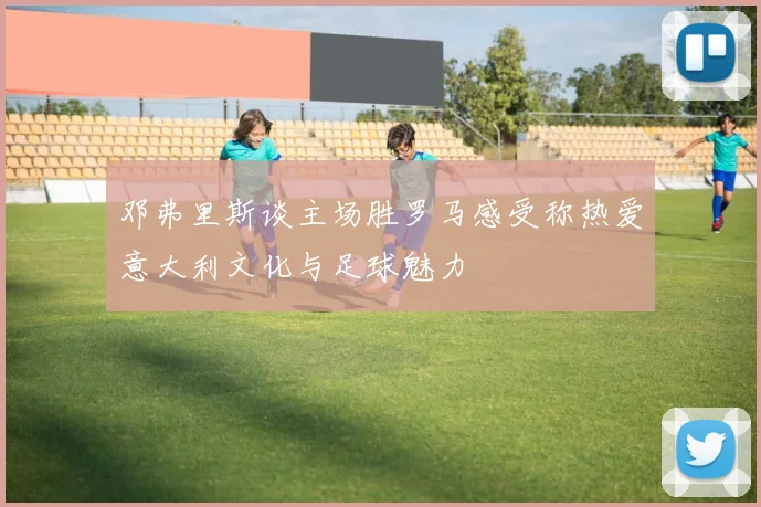 邓弗里斯谈主场胜罗马感受称热爱意大利文化与足球魅力