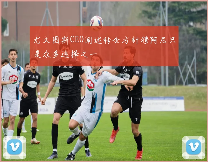尤文图斯CEO阐述转会方针穆阿尼只是众多选择之一