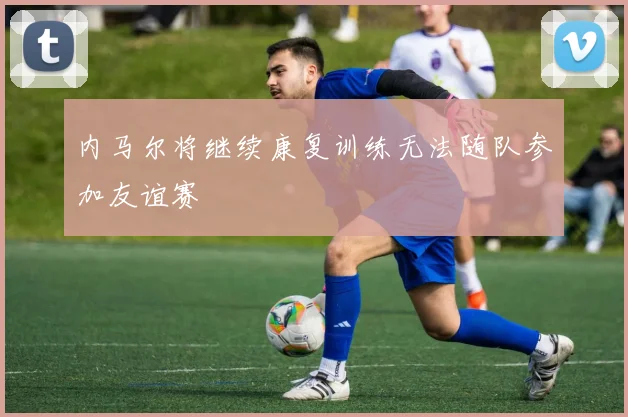 内马尔将继续康复训练无法随队参加友谊赛