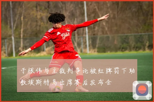 于根伟与主裁判争论被红牌罚下助教埃斯特乌出席赛后发布会