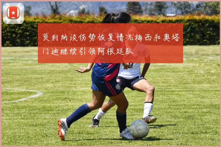 莫利纳谈伤势恢复情况梅西和奥塔门迪继续引领阿根廷队