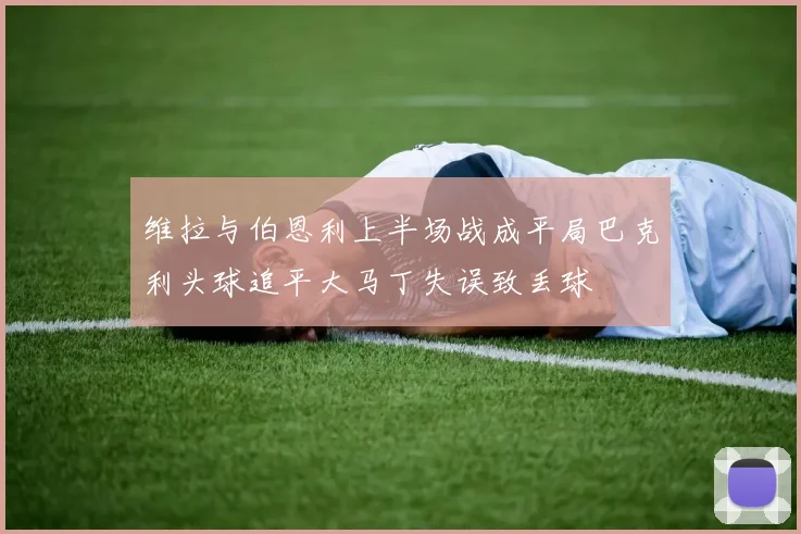 维拉与伯恩利上半场战成平局巴克利头球追平大马丁失误致丢球