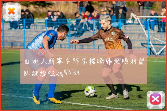 自由人新赛季阵容揭晓韩旭顺利留队继续征战WNBA