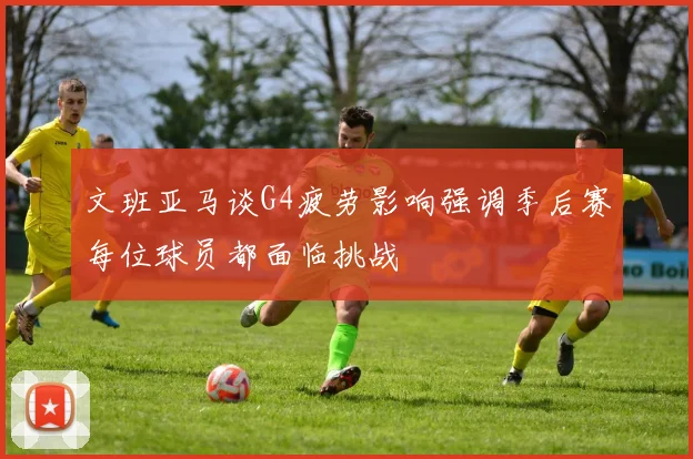 文班亚马谈G4疲劳影响强调季后赛每位球员都面临挑战