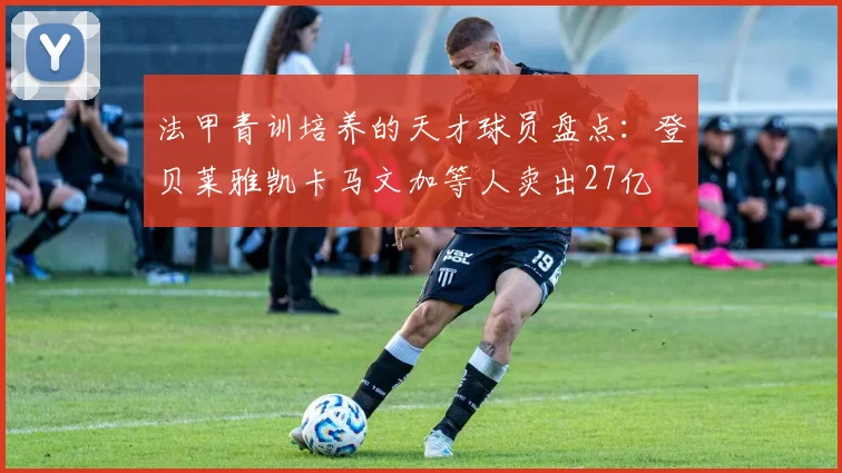 法甲青训培养的天才球员盘点：登贝莱雅凯卡马文加等人卖出27亿
