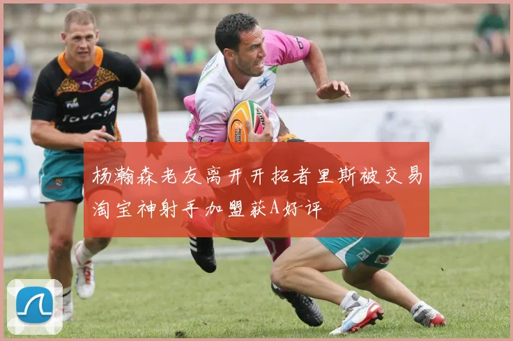 杨瀚森老友离开开拓者里斯被交易淘宝神射手加盟获A好评